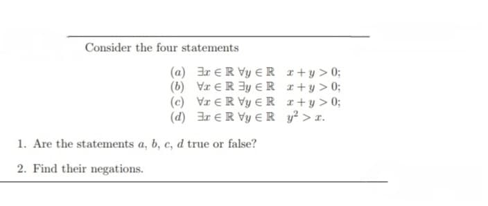 Consider the four statements
(a) 3r ER Vy Rx+y>0;
(b) VER 3y =R x+y>0;
x+y>0;
(c) VER Vy R
(d) 3r ER Vy ER
y² > x.
1. Are the statements a, b, c, d true or false?
2. Find their negations.