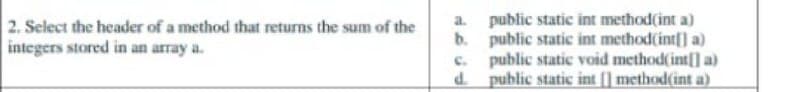 2. Select the header of a method that returns the sum of the
integers stored in an array a.
a. public static int method(int a)
b. public static int method(int[] a)
c. public static void method(int[] a)
d public static int (] method(int a)
