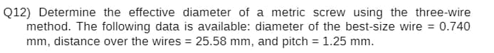 Q12) Determine the effective diameter of a metric screw using the three-wire
method. The following data is available: diameter of the best-size wire = 0.740
mm, distance over the wires = 25.58 mm, and pitch = 1.25 mm.
