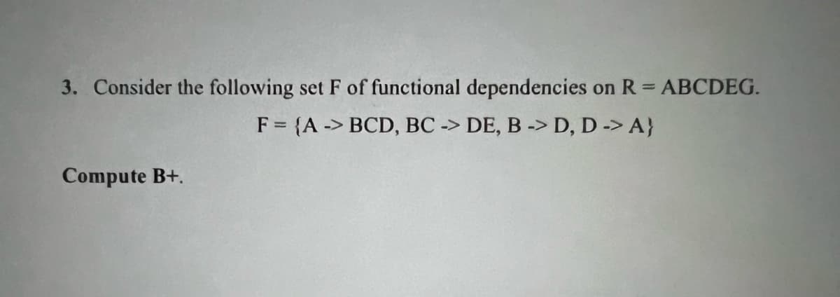 3. Consider the following set F of functional dependencies on R = ABCDEG.
F = {A-> BCD, BC -> DE, B -> D, D -> A)
Compute B+.