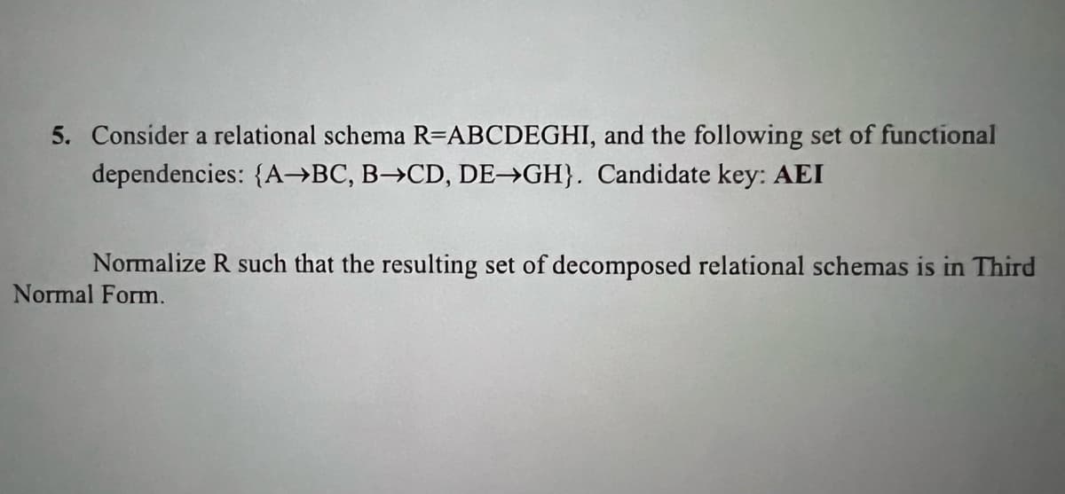 5. Consider a relational schema R=ABCDEGHI, and the following set of functional
dependencies: {A→BC, B→CD, DE→GH}. Candidate key: AEI
Normalize R such that the resulting set of decomposed relational schemas is in Third
Normal Form.