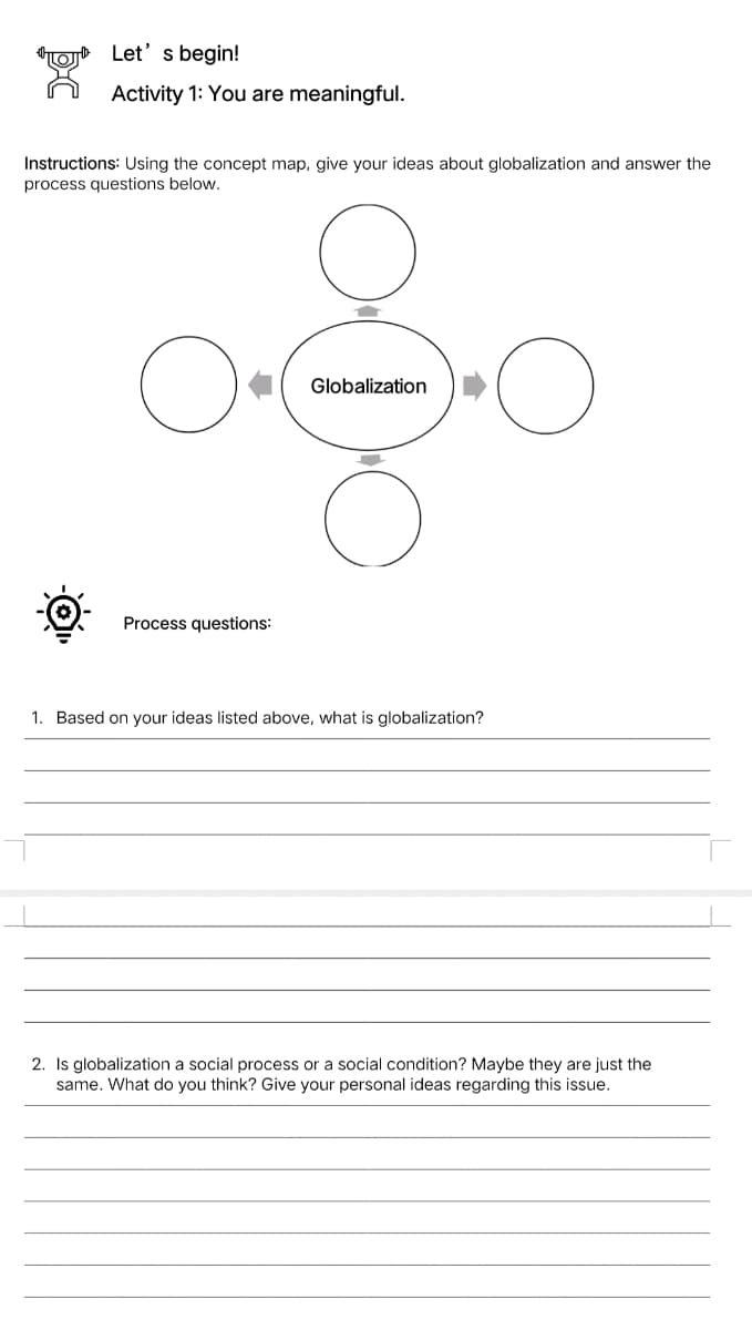Let' s begin!
Activity 1: You are meaningful.
Instructions: Using the concept map, give your ideas about globalization and answer the
process questions below.
Globalization
Process questions:
1. Based on your ideas listed above, what is globalization?
2. Is globalization a social process or a social condition? Maybe they are just the
same. What do you think? Give your personal ideas regarding this issue.
