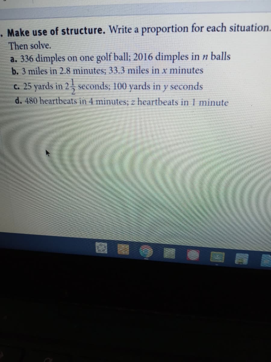 Make use of structure. Write a proportion for each situation..
Then solve.
a. 336 dimples on one golf ball; 2016 dimples in n balls
b. 3 miles in 2.8 minutes; 33.3 miles in x minutes
c. 25 yards in 2, seconds; 100 yards in y seconds
d. 480 heartbeats in 4 minutes; z heartbeats in I minute
