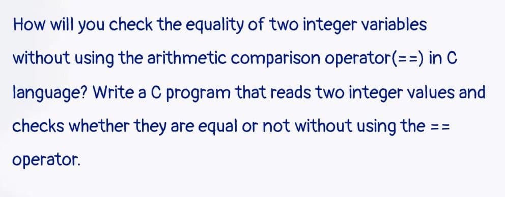 How will you check the equality of two integer variables
without using the arithmetic comparison operator(%=D=) in C
language? Write a C program that reads two integer values and
checks whether they are equal or not without using the = =
%3%3=
operator.
