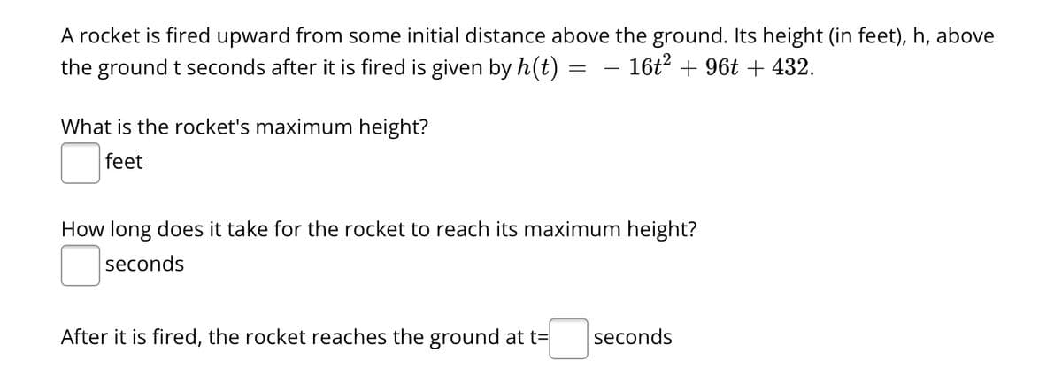 A rocket is fired upward from some initial distance above the ground. Its height (in feet), h, above
the ground t seconds after it is fired is given by h(t)
16t² + 96t + 432.
What is the rocket's maximum height?
feet
=
After it is fired, the rocket reaches the ground at t=
-
How long does it take for the rocket to reach its maximum height?
seconds
seconds