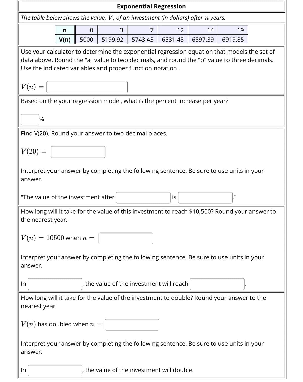 Exponential Regression
The table below shows the value, V, of an investment (in dollars) after n years.
3
7
12
14
19
5743.43
6531.45
6597.39 6919.85
Use your calculator to determine the exponential regression equation that models the set of
data above. Round the "a" value to two decimals, and round the "b" value to three decimals.
Use the indicated variables and proper function notation.
V(n)
Based on the your regression model, what is the percent increase per year?
=
V(20)
Find V(20). Round your answer to two decimal places.
%
n
0
V(n) 5000 5199.92
=
Interpret your answer by completing the following sentence. Be sure to use units in your
answer.
In
"The value of the investment after
How long will it take for the value of this investment to reach $10,500? Round your answer to
the nearest year.
V(n) = 10500 when n =
In
is
Interpret your answer by completing the following sentence. Be sure to use units in your
answer.
the value of the investment will reach
How long will it take for the value of the investment to double? Round your answer to the
nearest year.
V(n) has doubled when n =
Interpret your answer by completing the following sentence. Be sure to use units in your
answer.
the value of the investment will double.