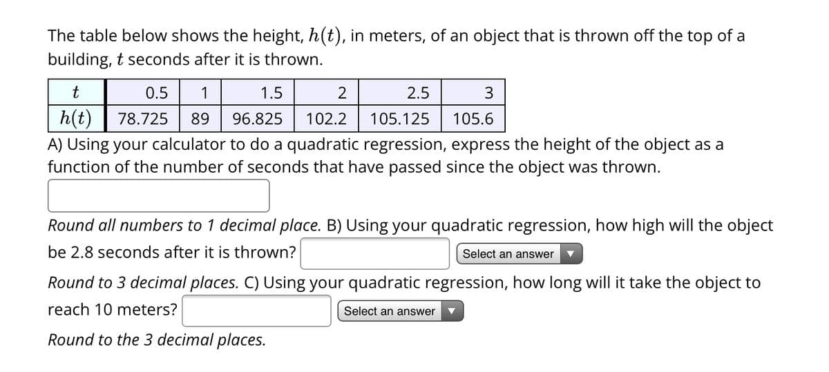 The table below shows the height, h(t), in meters, of an object that is thrown off the top of a
building, t seconds after it is thrown.
t
2.5
3
105.125
105.6
A) Using your calculator to do a quadratic regression, express the height of the object as a
function of the number of seconds that have passed since the object was thrown.
0.5
1
1.5
2
|
78.725 89 96.825 102.2
h(t)
Round all numbers to 1 decimal place. B) Using your quadratic regression, how high will the object
be 2.8 seconds after it is thrown?
Select an answer
Round to 3 decimal places. C) Using your quadratic regression, how long will it take the object to
reach 10 meters?
Select an answer
Round to the 3 decimal places.