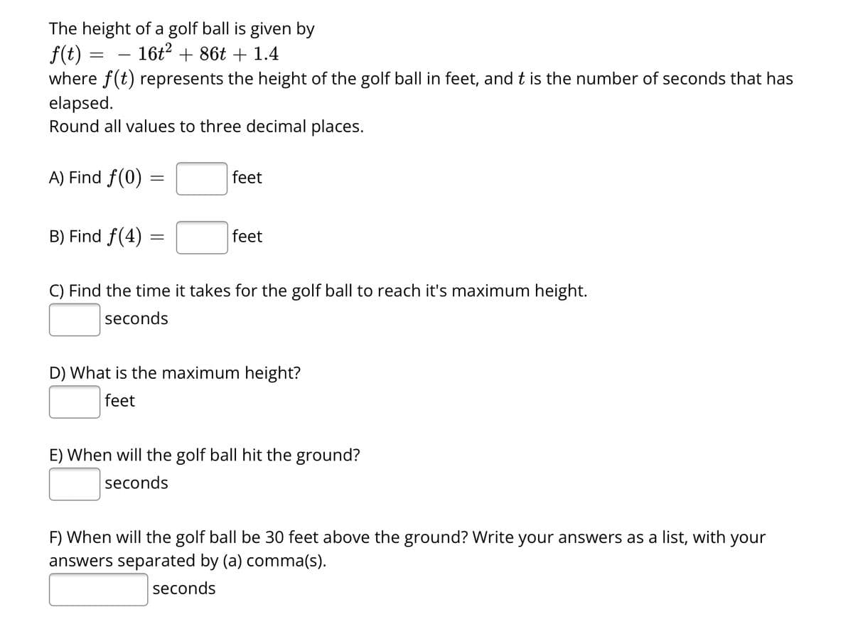 The height of a golf ball is given by
16t² + 86t + 1.4
f(t) =
=
where f(t) represents the height of the golf ball in feet, and t is the number of seconds that has
elapsed.
Round all values to three decimal places.
A) Find f(0)
B) Find f(4)
=
=
feet
feet
C) Find the time it takes for the golf ball to reach it's maximum height.
seconds
D) What is the maximum height?
feet
E) When will the golf ball hit the ground?
seconds
F) When will the golf ball be 30 feet above the ground? Write your answers as a list, with your
answers separated by (a) comma(s).
seconds