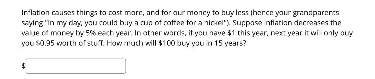 Inflation causes things to cost more, and for our money to buy less (hence your grandparents
saying "In my day, you could buy a cup of coffee for a nickel"). Suppose inflation decreases the
value of money by 5% each year. In other words, if you have $1 this year, next year it will only buy
you $0.95 worth of stuff. How much will $100 buy you in 15 years?