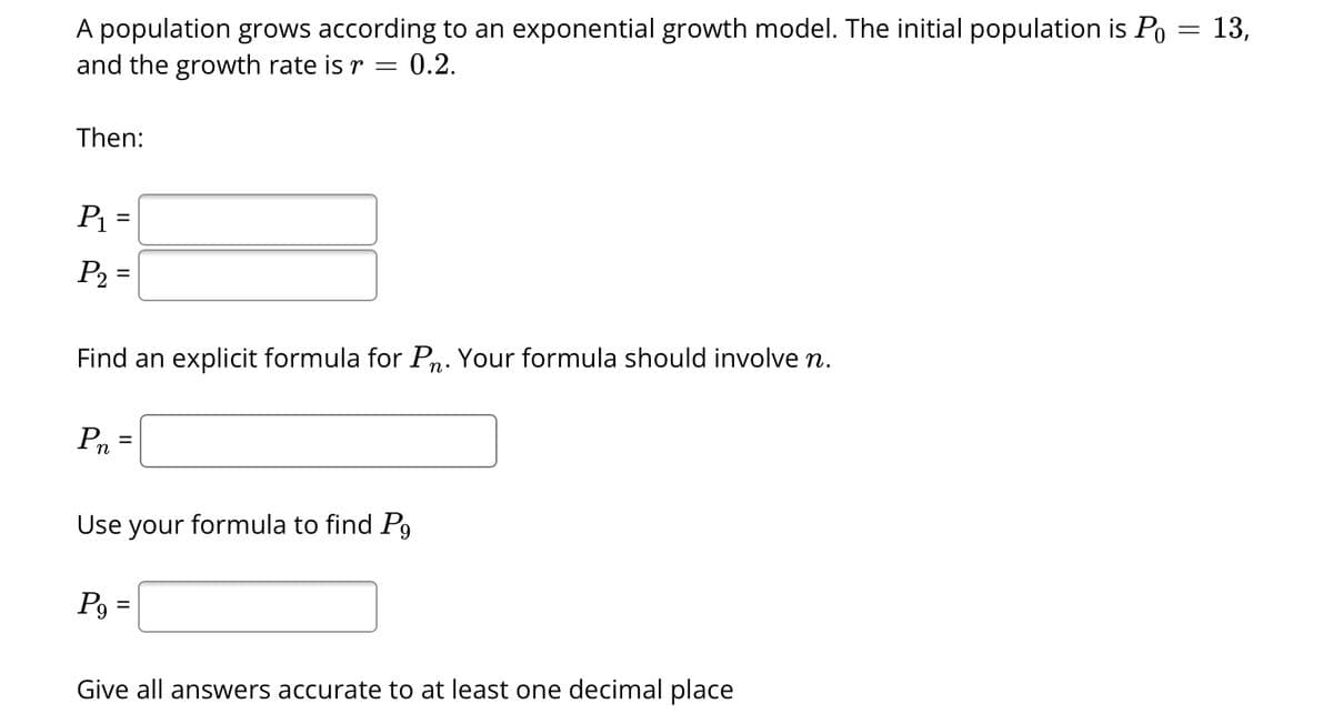 A population grows according to an exponential growth model. The initial population is P₁ = 13,
and the growth rate is r
=
0.2.
Then:
P₁ =
P₂ =
Find an explicit formula for Pn. Your formula should involve n.
Pn
=
Use your formula to find P9
P9
=
Give all answers accurate to at least one decimal place