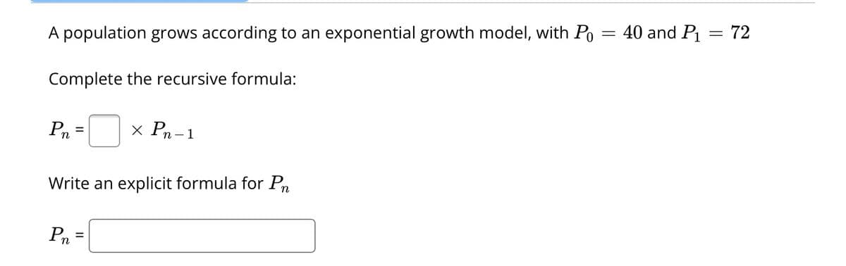 A population grows according to an exponential growth model, with Po = 40 and P₁ = 72
Complete the recursive formula:
Pn
=
x Pn-1
Write an explicit formula for Pr
Pn=