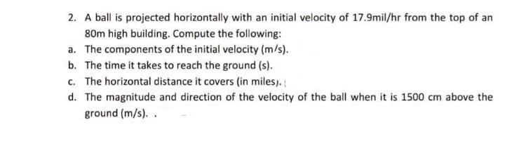 2. A ball is projected horizontally with an initial velocity of 17.9mil/hr from the top of an
80m high building. Compute the following:
a. The components of the initial velocity (m/s).
b. The time it takes to reach the ground (s).
c. The horizontal distance it covers (in miles).
d. The magnitude and direction of the velocity of the ball when it is 1500 cm above the
ground (m/s). .
