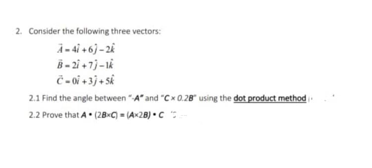 2. Consider the following three vectors:
A - 4i +6j – 2k
B - 2i +7j-1k
Č - 0i + 3j + Sk
2.1 Find the angle between "-A" and "Cx 0.2B" using the dot product method
2.2 Prove that A • (2B×C) = (Ax2B) • C
