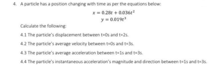 4. A particle has a position changing with time as per the equations below:
x = 0.28t + 0.036t2
y = 0.019t
Calculate the following:
4.1 The particle's displacement between t=0s and t=2s.
4.2 The particle's average velocity between t=0s and t=3s.
4.3 The particle's average acceleration between t=1s and t=3s.
4.4 The particle's instantaneous acceleration's magnitude and direction between t=1s and t=3s.
