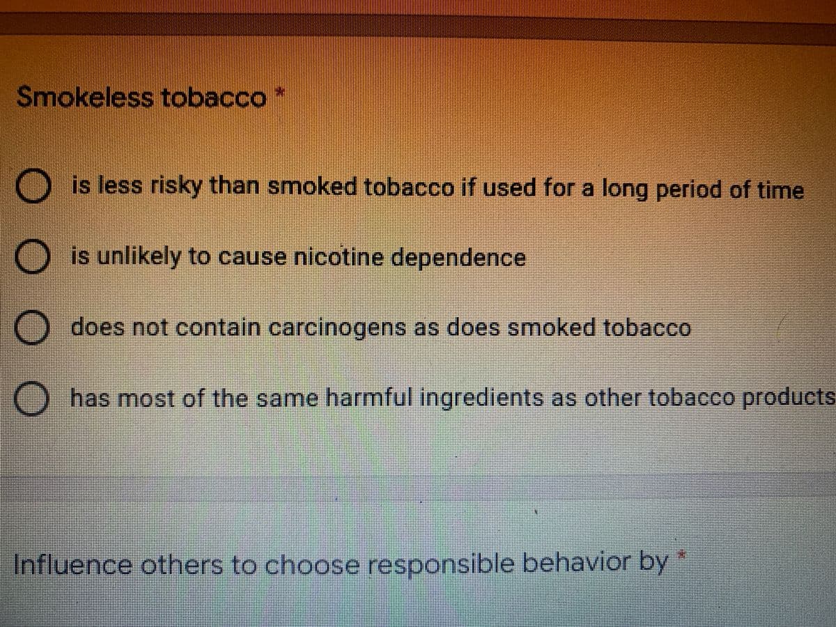 Smokeless tobacco*
O is less risky than smoked tobacco if used for a long period of time
O is unlikely to cause nicotine dependence
O does not contain carcinogens as does smoked tobacco
O has most of the same harmful ingredients as other tobacco products
Influence others to choose responsible behavior by
