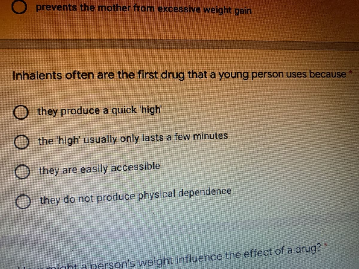 O prevents the mother from excessive weight gain
Inhalents often are the first drug thata young person uses because
*:
O they produce a quick 'high'
O the 'high' usually only lasts a few minutes
O they are easily accessible
O they do not produce physical dependence
might a person's weight influence the effect of a drug?*
Lỉnfluence
