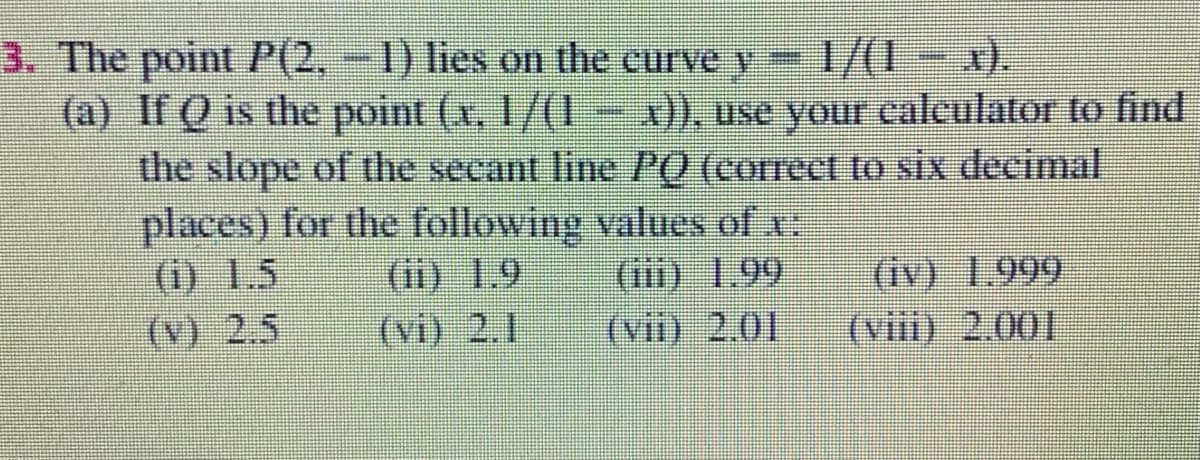 3. The point P(2,-1) lies on the curve y=
1/(1 - x).
(a) If Q is the point (x, 1/(1- x)), use your caleulator to find
the slope of the secant line P0 (correct to sixX decimal
places) for the following values of x
(i) 1.5
(v) 2.5
(ii) 1.9
(vi) 2.1
(iv) 1.999
(viii) 2.001
(iii) 1.99
(vii) 2.01
