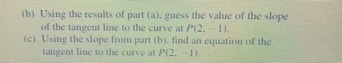 (b) Using the results of part (a), guess the value of the slope
of the tangent line to the curve at P(2.
(c) Using the slope from part (b), find an equation of the
Langent line to the curve a /(2,
1).
).
