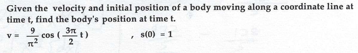 Given the velocity and initial position of a body moving along a coordinate line at
time t, find the body's position at time t.
3T t)
9.
cos (-
s(0) = 1
V =
