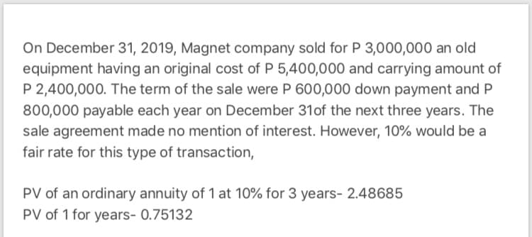 On December 31, 2019, Magnet company sold for P 3,000,0000 an old
equipment having an original cost of P 5,400,000 and carrying amount of
P 2,400,000. The term of the sale were P 600,000 down payment and P
800,000 payable each year on December 31of the next three years. The
sale agreement made no mention of interest. However, 10% would be a
fair rate for this type of transaction,
PV of an ordinary annuity of 1 at 10% for 3 years- 2.48685
PV of 1 for years- 0.75132
