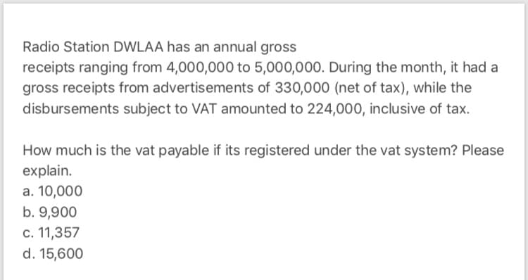 Radio Station DWLAA has an annual gross
receipts ranging from 4,000,000 to 5,000,000. During the month, it had a
gross receipts from advertisements of 330,000 (net of tax), while the
disbursements subject to VAT amounted to 224,000, inclusive of tax.
How much is the vat payable if its registered under the vat system? Please
explain.
a. 10,000
b. 9,900
c. 11,357
d. 15,600
