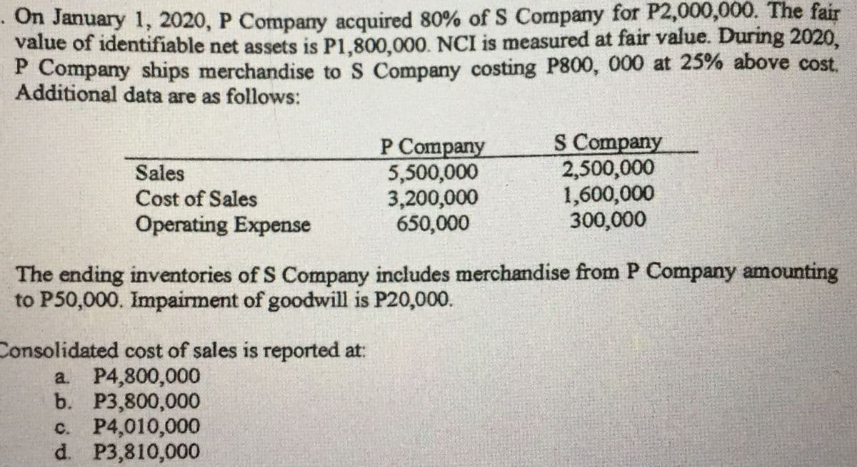 · On January 1, 2020, P Company acquired 80% of S Company for P2,000,000. The fair
value of identifiable net assets is P1,800,000. NCI is measured at fair value. During 2020,
P Company ships merchandise to S Company costing P800, 000 at 25% above cost.
Additional data are as follows:
Р Company
5,500,000
3,200,000
650,000
S Company
2,500,000
1,600,000
300,000
Sales
Cost of Sales
Operating Expense
The ending inventories of S Company includes merchandise from P Company amounting
to P50,000. Impairment of goodwill is P20,000.
Consolidated cost of sales is reported at:
a. P4,800,000
b. Р3,800,000
c. P4,010,000
d. P3,810,000
