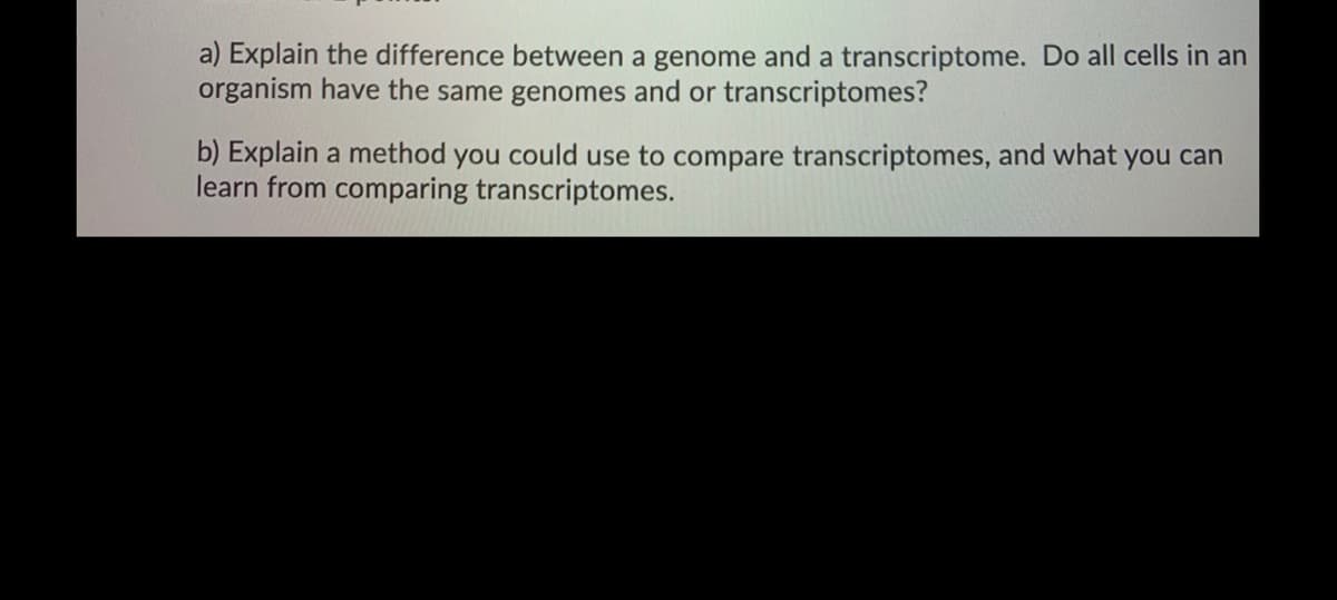 a) Explain the difference between a genome and a transcriptome. Do all cells in an
organism have the same genomes and or transcriptomes?
b) Explain a method you could use to compare transcriptomes, and what you can
learn from comparing transcriptomes.
