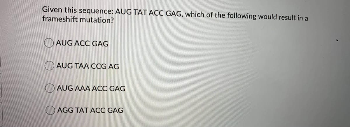 Given this sequence: AUG TAT ACC GAG, which of the following would result in a
frameshift mutation?
AUG ACC GAG
AUG TAA CCG AG
AUG AAA ACC GAG
O AGG TAT ACC GAG
