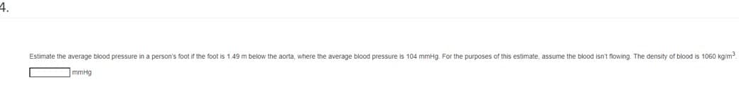 4.
Estimate the average blood pressure in a person's foot if the foot is 1.49 m below the aorta, where the average blood pressure is 104 mmHg. For the purposes of this estimate, assume the blood isn't flowing. The density of blood is 1060 kg/m³.
mmHg