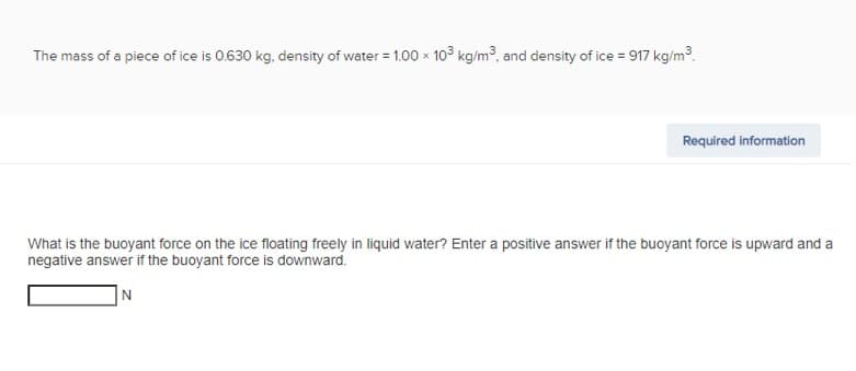 The mass of a piece of ice is 0.630 kg, density of water = 1.00 x 103 kg/m³, and density of ice = 917 kg/m³.
Required information
What is the buoyant force on the ice floating freely in liquid water? Enter a positive answer if the buoyant force is upward and a
negative answer if the buoyant force is downward.
N