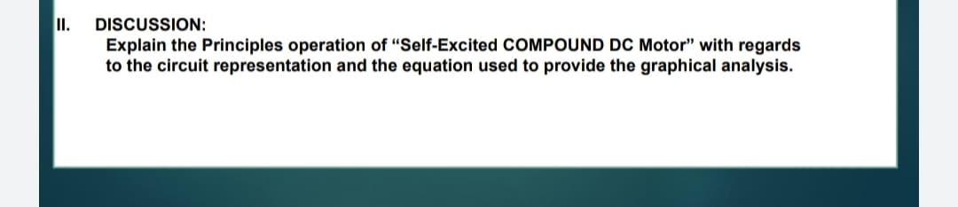 I.
DISCUSSION:
Explain the Principles operation of "Self-Excited COMPOUND DC Motor" with regards
to the circuit representation and the equation used to provide the graphical analysis.
