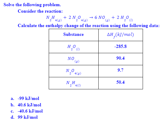 Solve the following problem.
Consider the reaction:
N_H + 2 Nº 4(9)
+ 6 NO + 2 H,0
2** 4(g)
2
Calculate the enthalpy change of the reaction using the following data:
Substance
AH (kJ/mol)
-285.8
NO
(g)
90.4
9.7
2 4(g)
NH4)
50.4
2 4(1)
a. -99 kJ/mol
b. 40.6 kJ/mol
c. -40.6 kJ/mol
d. 99 kJ/mol

