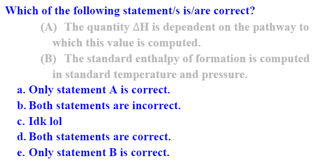 Which of the following statement/s is/are correct?
(A) The quantity AH is dependent on the pathway to
which this value is computed.
(B) The standard enthalpy of formation is computed
in standard temperature and pressure.
a. Only statement A is correct.
b. Both statements are incorrect.
c. Idk lol
d. Both statements are correct.
e. Only statement B is correct.

