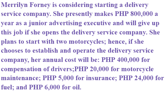 Merrilyn Forney is considering starting a delivery
service company. She presently makes PHP 800,000 a
year as a junior advertising executive and will give up
this job if she opens the delivery service company. She
plans to start with two motorcycles; hence, if she
chooses to establish and operate the delivery service
company, her annual cost will be: PHP 400,000 for
compensation of drivers;PHP 20,000 for motorcycle
maintenance; PHP 5,000 for insurance; PHP 24,000 for
fuel; and PHP 6,000 for oil.
