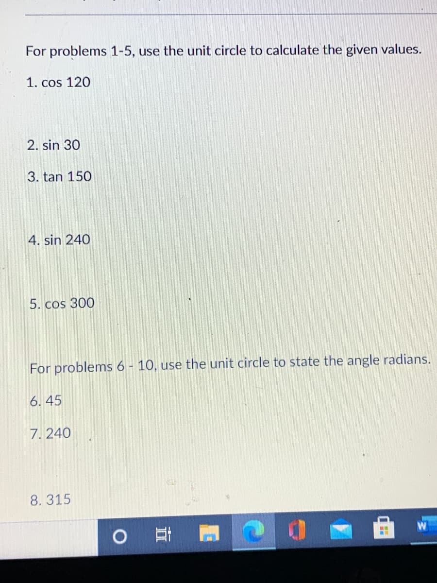 For problems 1-5, use the unit circle to calculate the given values.
1. cos 120
2. sin 30
3. tan 150
4. sin 240
5. cos 300
For problems 6 - 10, use the unit circle to state the angle radians.
6. 45
7. 240
8. 315
立
