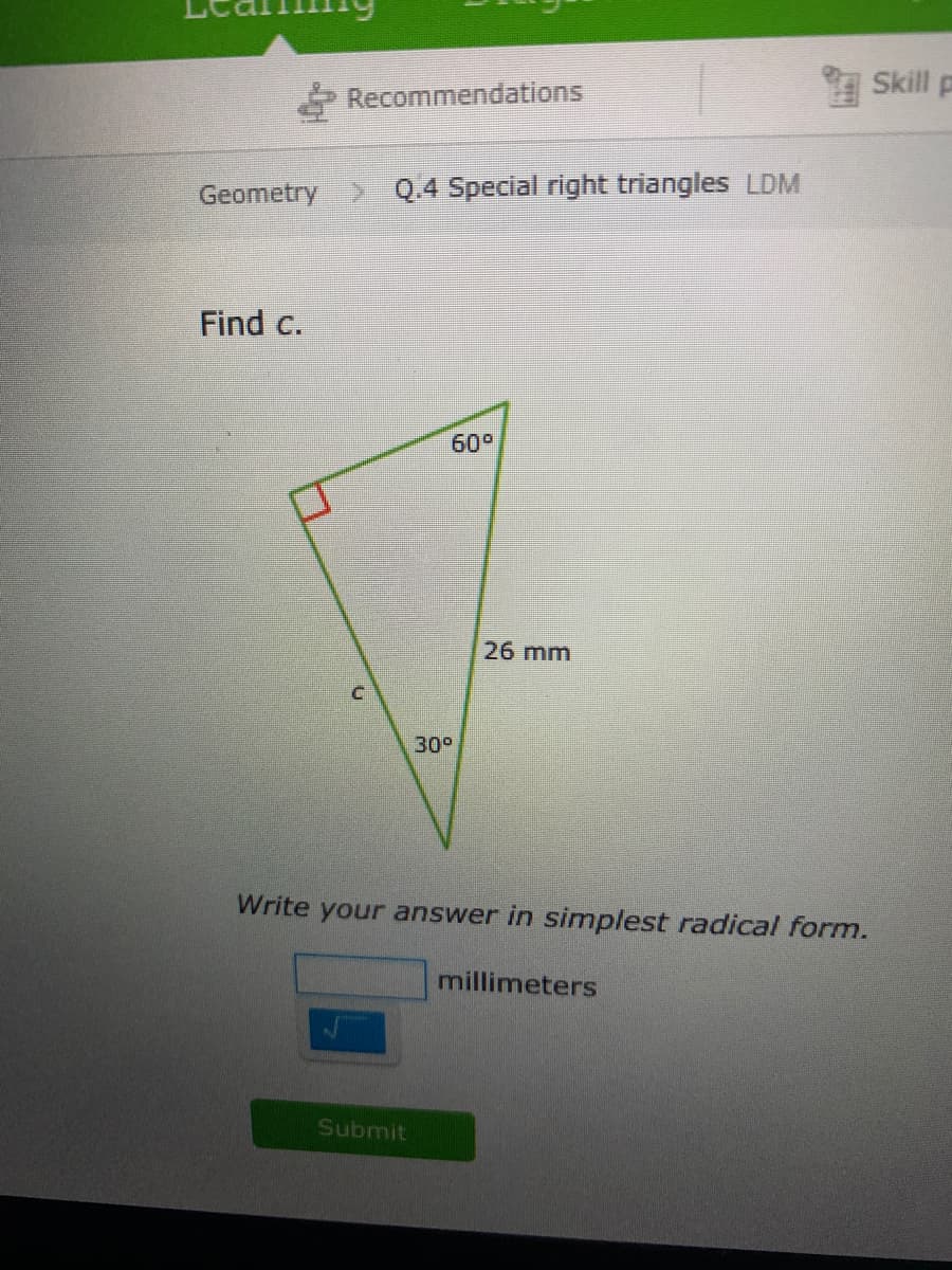 Skill p
Recommendations
Geometry Q.4 Special right triangles LDM
Find c.
60°
26 mm
30°
Write your answer in simplest radical form.
millimeters
Submit
