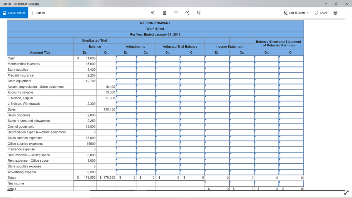 Photos - Screenshot (265).png
A See all photos
+ Add to
* Edit & Create v
2 Share
NELSON COMPANY
Work Sheet
For Year Ended January 31, 2019
Unadjusted Trial
Balance Sheet and Statement
Balance
Adjustments
Adjusted Trial Balance
of Retained Earnings
Income Statement
Account Title
Dr.
Cr.
Dr.
Cr.
Dr.
Cr.
Dr.
Cr.
Dr.
Cr.
Cash
2$
11,600
Merchandise inventory
15,000
Store supplies
5,400
Prepaid insurance
2,200
Store equipment
42,700
Accum. depreciation-Store equipment
18,100
Accounts payable
13,000
J. Nelson, Capital
17,000
J. Nelson, Withdrawals
2,300
Sales
130,450
Sales discounts
2,000
Sales returns and allowances
2,250
Cost of goods sold
38,000
Depreciation expense-Store equipment
Sales salaries expenses
15,900
Office salaries expenses
15900
Insurance expense
Rent expense-Selling space
8,000
Rent expense-Office space
8,000
Store supplies expense
Advertising expense
9,300
Totals
$
178,550
$ 178,550 $
$
0 $
2$
Net income
Totals
$4
$
0 $
$
