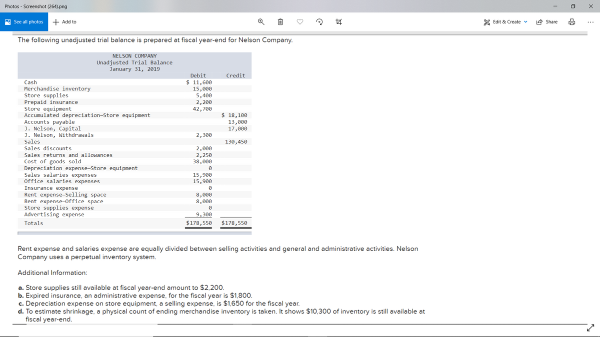 Photos - Screenshot (264).png
A See all photos
+ Add to
* Edit & Create v
IA Share
The following unadjusted trial balance is prepared at fiscal year-end for Nelson Company.
NELSON COMPANY
Unadjusted Trial Balance
January 31, 2019
Debit
Credit
$ 11,600
15,000
5,400
2,200
42,700
Cash
Merchandise inventory
Store supplies
Prepaid insurance
Store equipment
Accumulated depreciation-Store equipment
Accounts payable
J. Nelson, Capital
J. Nelson, Withdrawals
Sales
Sales discounts
$ 18,100
13,000
17,000
2,300
130,450
2,000
2,250
38,000
Sales returns and allowances
Cost of goods sold
Depreciation expense-Store equipment
Sales salaries expenses
Office salaries expenses
15,900
15,900
Insurance expense
Rent expense-Selling space
Rent expense-Office space
Store supplies expense
Advertising expense
8,000
8,000
9,300
Totals
$178,550
$178,550
Rent expense and salaries expense are equally divided between selling activities and general and administrative activities. Nelson
Company uses a perpetual inventory system.
Additional Information:
a. Store supplies still available at fiscal year-end amount to $2,200.
b. Expired insurance, an administrative expense, for the fiscal year is $1,800.
c. Depreciation expense on store equipment, a selling expense, is $1,650 for the fiscal year.
d. To estimate shrinkage, a physical count of ending merchandise inventory is taken. It shows $10,300 of inventory is still available at
fiscal year-end.
