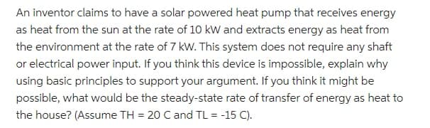 An inventor claims to have a solar powered heat pump that receives energy
as heat from the sun at the rate of 10 kW and extracts energy as heat from
the environment at the rate of 7 kW. This system does not require any shaft
or electrical power input. If you think this device is impossible, explain why
using basic principles to support your argument. If you think it might be
possible, what would be the steady-state rate of transfer of energy as heat to
the house? (Assume TH = 20 C and TL = -15 C).
