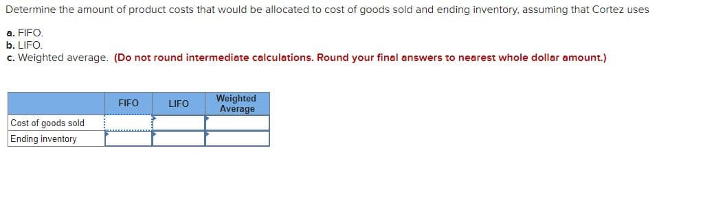 Determine the amount of product costs that would be allocated to cost of goods sold and ending inventory, assuming that Cortez uses
a. FIFO.
b. LIFO.
c. Weighted average. (Do not round intermediate calculations. Round your final answers to nearest whole dollar amount.)
Cost of goods sold
Ending inventory
FIFO
LIFO
Weighted
Average