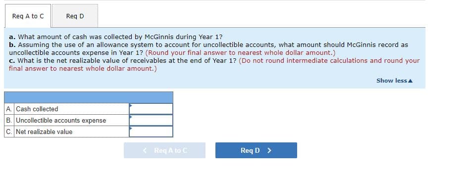 Req A to C
Req D
a. What amount of cash was collected by McGinnis during Year 1?
b. Assuming the use of an allowance system to account for uncollectible accounts, what amount should McGinnis record as
uncollectible accounts expense in Year 1? (Round your final answer to nearest whole dollar amount.)
c. What is the net realizable value of receivables at the end of Year 1? (Do not round intermediate calculations and round your
final answer to nearest whole dollar amount.)
A. Cash collected
B. Uncollectible accounts expense
C. Net realizable value
< Req A to C
Req D >
Show less