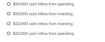 $30,000 cash inflow from operating
O $30,000 cash inflow from investing
O $32,000 cash inflow from investing
O $32,000 cash inflow from operating