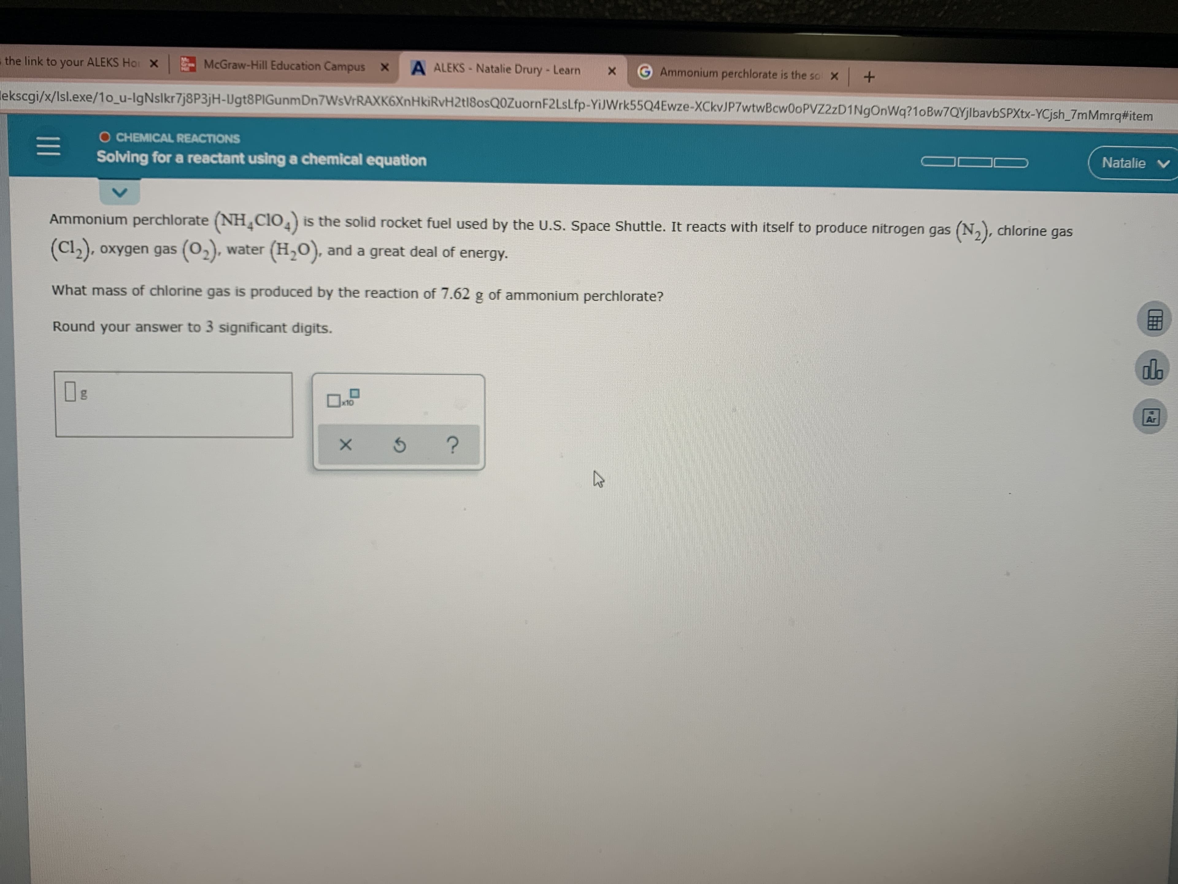 the link to your ALEKS Hor X
McGraw-Hill Education Campus X
A ALEKS - Natalie Drury - Learn
G Ammonium perchlorate is the so X +
lekscgi/x/Isl.exe/1o_u-lgNslkr7j8P3jH-Ugt8PIGunmDn7WsVrRAXK6XnHkiRvH2tl8osQ0ZuornF2Lslfp-YiJWrk55Q4Ewze-XCkvJP7wtwBcw0oPVZ2zD1NgOnWq?1oBw7QYjlbavbSPXtx-YCjsh_7mMmrq#item
O CHEMICAL REACTIONS
Solving for a reactant using a chemical equation
Natalie V
Ammonium perchlorate (NH¸C1O,) is the solid rocket fuel used by the U.S. Space Shuttle. It reacts with itself to produce nitrogen gas (N,), chlorine gas
(Cl2), oxygen gas (02), water (H,0), and a great deal of
energy.
What mass of chlorine gas is produced by the reaction of 7.62 g of ammonium perchlorate?
Round your answer to 3 significant digits.
ola
x10
Ar
1II
