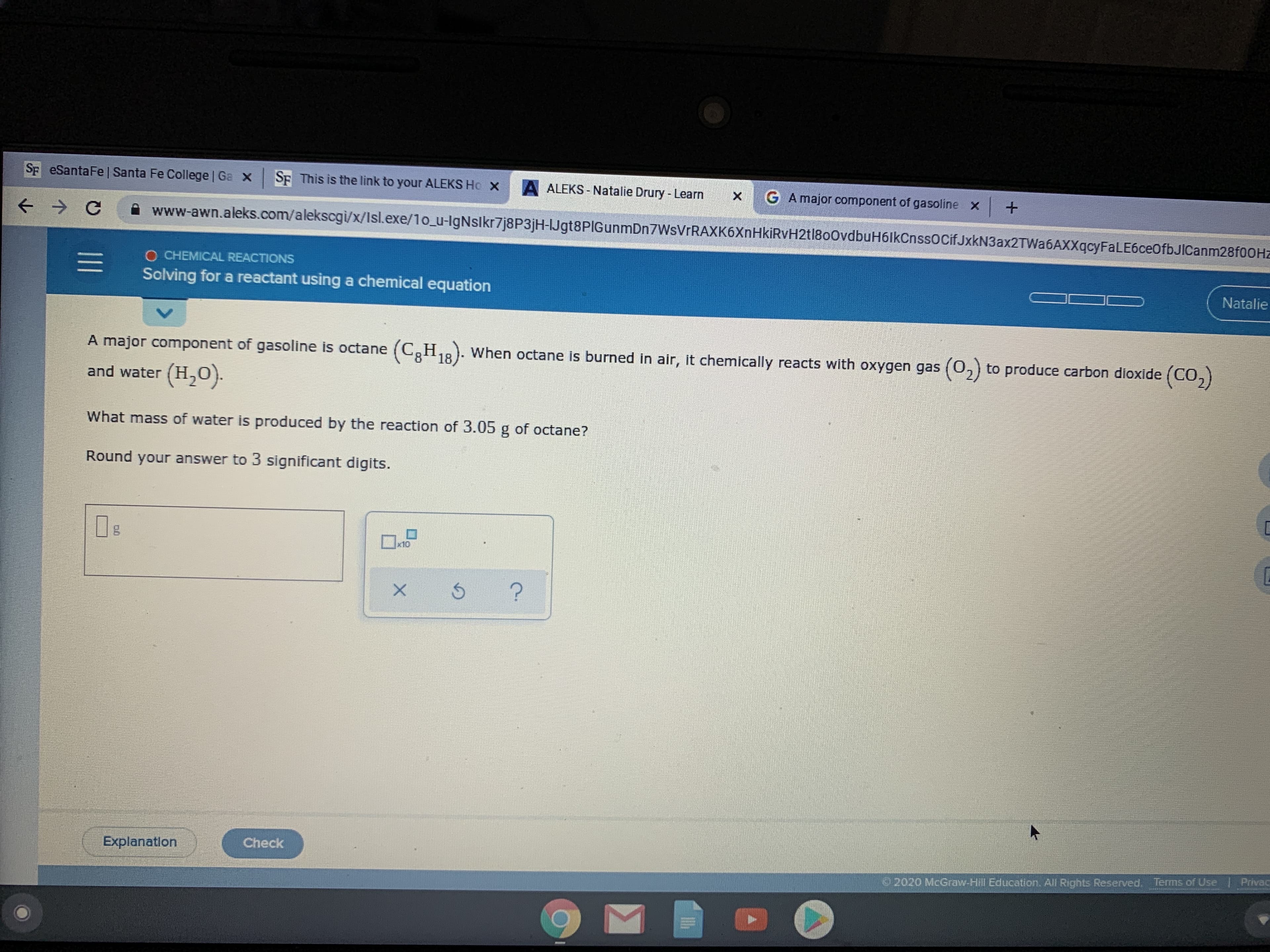 Sp eSantaFe | Santa Fe College | Ga X
SE This is the link to your ALEKS Ho X
A ALEKS - Natalie Drury - Learn
G A major component of gasoline x
A www-awn.aleks.com/alekscgi/x/Isl.exe/1o_u-IgNslkr7j8P3jH-IJgt8PIGunmDn7WsVrRAXK6XnHkiRvH2tl800vdbuH6lkCnssocifJxkN3ax2TWa6AXXqcyFaLE6ceOfbJICanm28fOOHz
O CHEMICAL REACTIONS
Solving for a reactant using a chemical equation
Natalie
A major component of gasoline is octane (C,H,8). When octane is burned in air, it chemically reacts with oxygen gas (0,) to produce carbon dioxide (CO,)
18
and water (H,0).
What mass of water is produced by the reaction of 3.05 g of octane?
Round your answer to 3 significant digits.
x10
Explanation
Check
2020 McGraw-Hill Education. All Rights Reserved, Terms of Use | Privac
