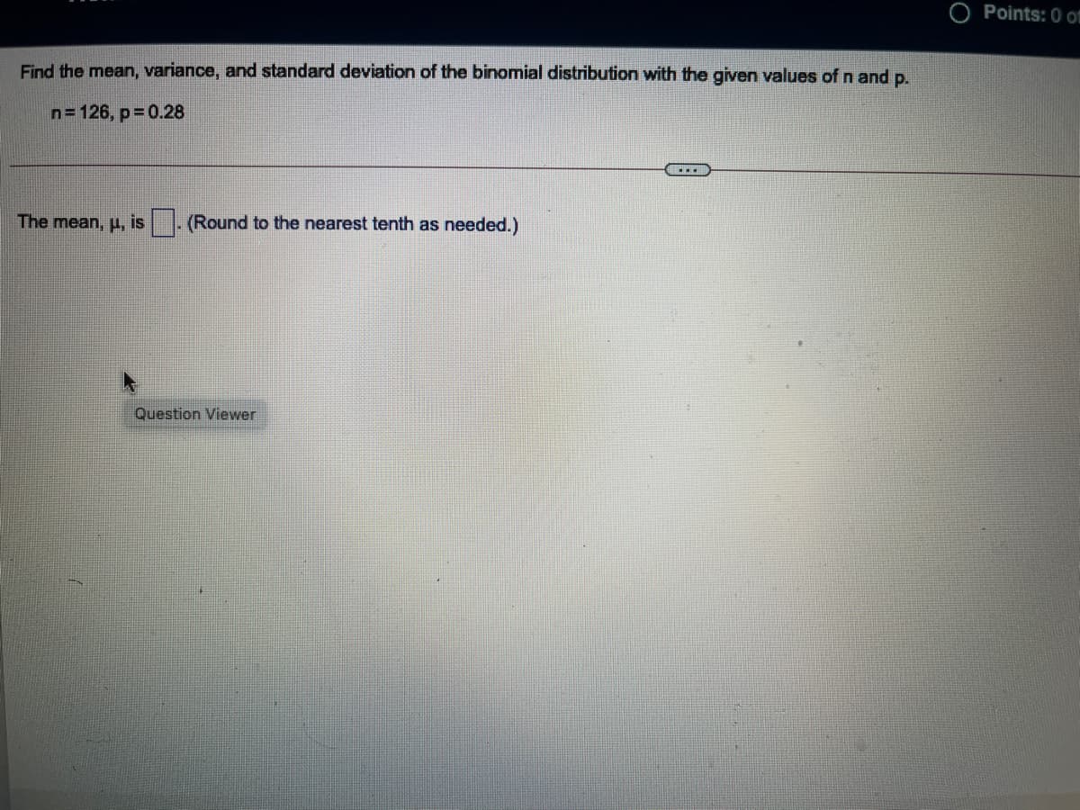 O Points: 0 f
Find the mean, variance, and standard deviation of the binomial distribution with the given values of n and p.
n= 126, p= 0.28
...
The mean, H, is
(Round to the nearest tenth as needed.)
Question Viewer
