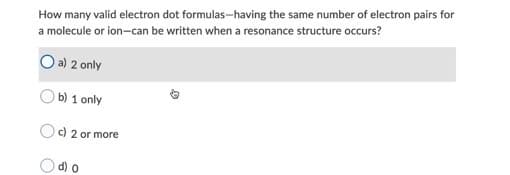 How many valid electron dot formulas-having the same number of electron pairs for
a molecule or ion-can be written when a resonance structure occurs?
O a) 2 only
b) 1 only
c) 2 or more
O d) o
