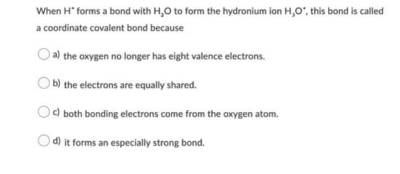When H* forms a bond with H,O to form the hydronium ion H,O°, this bond is called
a coordinate covalent bond because
a) the oxygen no longer has eight valence electrons.
b) the electrons are equally shared.
c) both bonding electrons come from the oxygen atom.
d) it forms an especially strong bond.
