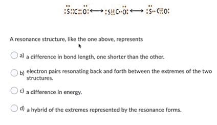 A resonance structure, like the one above, represents
a) a difference in bond length, one shorter than the other.
b) electron pairs resonating back and forth between the extremes of the two
structures.
c) a difference in energy.
a hybrid of the extremes represented by the resonance forms.
