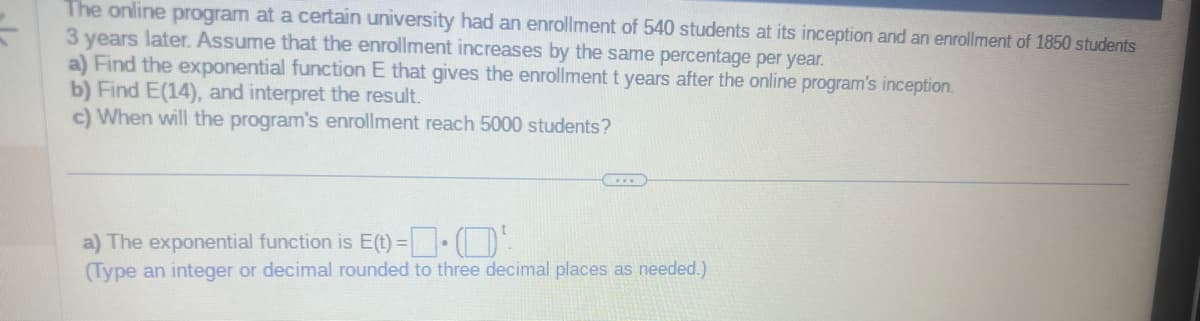 The online program at a certain university had an enrollment of 540 students at its inception and an enrollment of 1850 students
3 years later. Assume that the enrollment increases by the same percentage per year.
a) Find the exponential function E that gives the enrollment t years after the online program's inception.
b) Find E(14), and interpret the result.
c) When will the program's enrollment reach 5000 students?
www
a) The exponential function is E(t)=(¹
(Type an integer or decimal rounded to three decimal places as needed.)