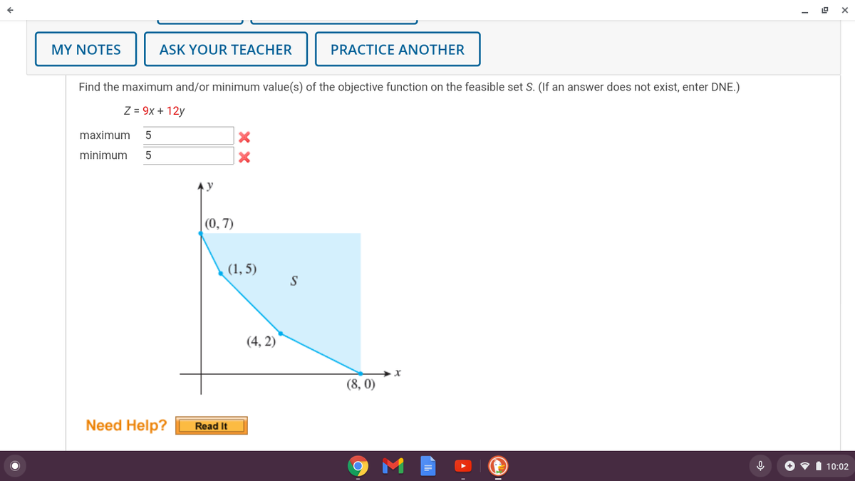 MY NOTES
ASK YOUR TEACHER
PRACTICE ANOTHER
Find the maximum and/or minimum value(s) of the objective function on the feasible set S. (If an answer does not exist, enter DNE.)
Z = 9x + 12y
maximum
minimum
(0, 7)
(1, 5)
S
(4, 2)
(8, 0)
Need Help?
Read It
+ • I 10:02
